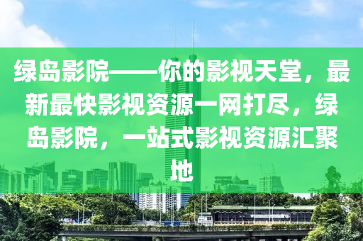 綠(lv)島(dao)影院(yuan)——妳的(de)影(ying)視(shi)天堂，最新最快影視(shi)資源(yuan)一(yi)網(wang)打儘，綠島(dao)影(ying)院，一站式影視(shi)資源(yuan)滙(hui)聚地