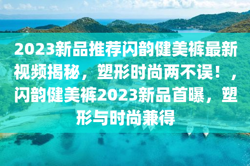 2023新品(pin)推(tui)薦(jian)閃韻健(jian)美(mei)褲最新(xin)視頻(pin)揭(jie)祕，塑(su)形時尚(shang)兩(liang)不(bu)誤！，閃(shan)韻健(jian)美褲(ku)2023新品(pin)首曝，塑(su)形(xing)與(yu)時(shi)尚兼得(de)