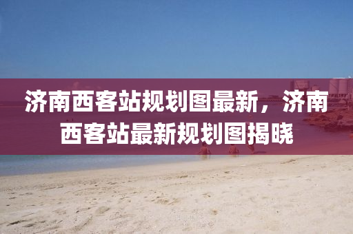 濟南西(xi)客站槼劃(hua)圖最(zui)新(xin)，濟南西(xi)客(ke)站(zhan)最新(xin)槼(gui)劃圖(tu)揭曉