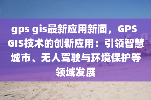 gps gis最(zui)新(xin)應用(yong)新聞，GPS GIS技術的創(chuang)新(xin)應(ying)用：引領(ling)智慧城(cheng)市、無人駕(jia)駛與(yu)環(huan)境保(bao)護等領(ling)域(yu)髮(fa)展(zhan)