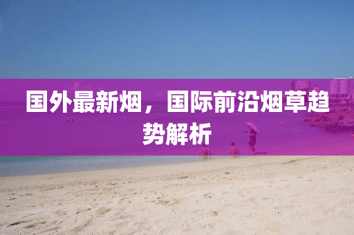 國(guo)外(wai)最(zui)新(xin)煙，國(guo)際前(qian)沿(yan)煙(yan)草趨勢解析