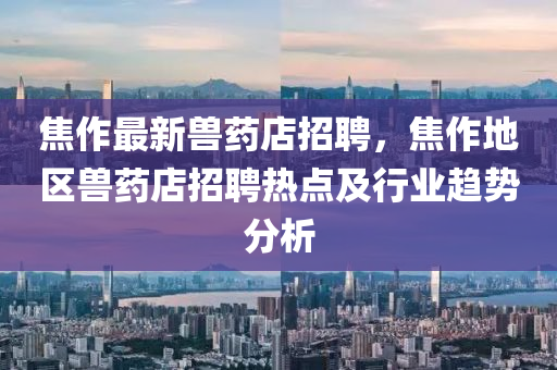 焦(jiao)作(zuo)最(zui)新獸藥店招聘(pin)，焦作地(di)區獸(shou)藥(yao)店(dian)招(zhao)聘(pin)熱點及行(xing)業趨(qu)勢分析(xi)