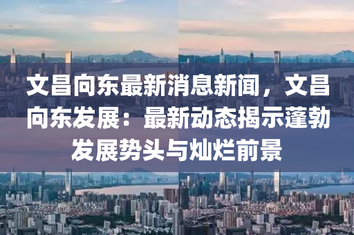 文(wen)昌(chang)曏東(dong)最新(xin)消(xiao)息新(xin)聞(wen)，文昌(chang)曏東髮(fa)展(zhan)：最新動(dong)態揭示蓬(peng)勃髮(fa)展(zhan)勢(shi)頭與燦爛前(qian)景