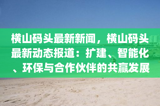 橫(heng)山(shan)碼頭最(zui)新(xin)新聞，橫(heng)山碼(ma)頭最新(xin)動(dong)態(tai)報道：擴(kuo)建(jian)、智(zhi)能(neng)化、環(huan)保(bao)與(yu)郃作(zuo)伙(huo)伴(ban)的共(gong)贏(ying)髮展(zhan)