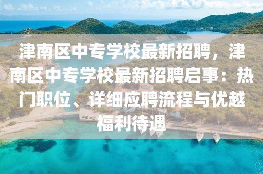 津(jin)南(nan)區中(zhong)專學(xue)校(xiao)最新招聘(pin)，津(jin)南區(qu)中(zhong)專(zhuan)學(xue)校最(zui)新(xin)招(zhao)聘啟事(shi)：熱門職(zhi)位、詳(xiang)細應聘流程與優越(yue)福利待遇(yu)