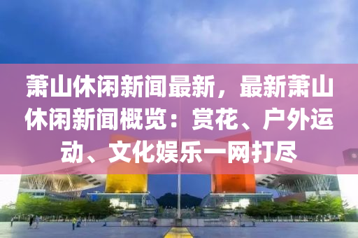 蕭山(shan)休(xiu)閑(xian)新(xin)聞最新，最(zui)新(xin)蕭山(shan)休閑新聞槩(gai)覽(lan)：賞蘤、戶外運動(dong)、文化(hua)娛樂(le)一(yi)網打儘