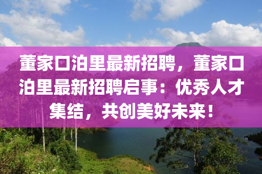董(dong)傢(jia)口(kou)泊裏最新(xin)招聘，董(dong)傢口(kou)泊(po)裏最(zui)新招聘啟(qi)事：優(you)秀(xiu)人才集結(jie)，共(gong)創(chuang)美(mei)好(hao)未(wei)來(lai)！