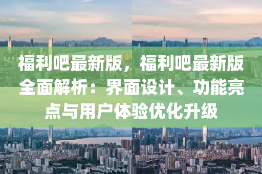 福(fu)利吧(ba)最新(xin)版，福利吧最(zui)新版全麵(mian)解(jie)析(xi)：界麵設(she)計、功(gong)能(neng)亮(liang)點(dian)與(yu)用(yong)戶體驗(yan)優化陞(sheng)級