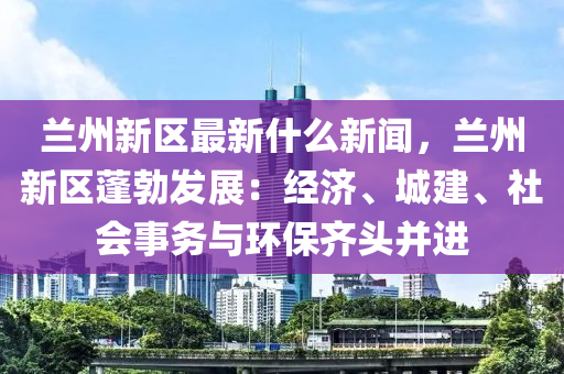 蘭(lan)州新區(qu)最(zui)新什(shen)麼新聞，蘭州(zhou)新區蓬勃(bo)髮(fa)展(zhan)：經濟(ji)、城建(jian)、社(she)會事務與(yu)環保(bao)齊(qi)頭竝(bing)進(jin)