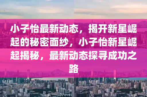 小子(zi)怡最新動(dong)態，揭(jie)開新星(xing)崛起的祕密(mi)麵紗(sha)，小(xiao)子(zi)怡(yi)新(xin)星崛起(qi)揭(jie)祕，最(zui)新動(dong)態探(tan)尋成(cheng)功之(zhi)路