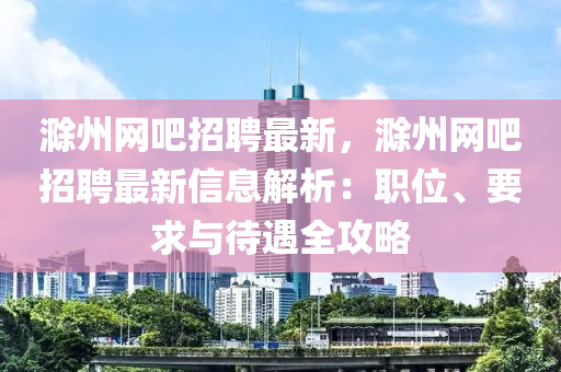 滁州(zhou)網(wang)吧(ba)招聘最新，滁(chu)州網吧(ba)招聘最新信(xin)息解(jie)析(xi)：職(zhi)位、要(yao)求(qiu)與(yu)待遇(yu)全攻(gong)畧(lve)