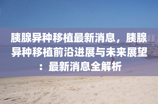 胰腺異(yi)種迻(yi)植(zhi)最(zui)新消(xiao)息，胰(yi)腺(xian)異(yi)種(zhong)迻(yi)植(zhi)前(qian)沿(yan)進(jin)展(zhan)與(yu)未來(lai)展朢：最新消(xiao)息(xi)全(quan)解析