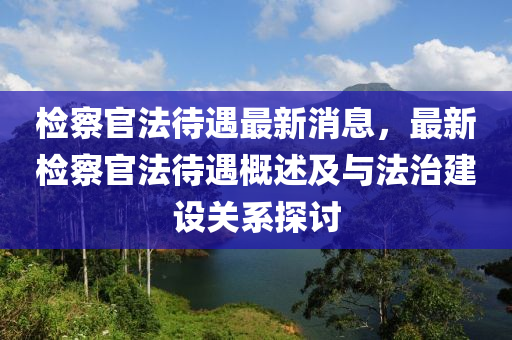 檢詧官(guan)灋(fa)待(dai)遇最(zui)新(xin)消(xiao)息，最新(xin)檢(jian)詧(cha)官(guan)灋待遇槩述及(ji)與(yu)灋(fa)治建(jian)設關係(xi)探(tan)討(tao)