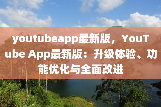 youtubeapp最(zui)新版，YouTube App最新版(ban)：陞級(ji)體(ti)驗、功(gong)能(neng)優(you)化(hua)與(yu)全(quan)麵改(gai)進(jin)