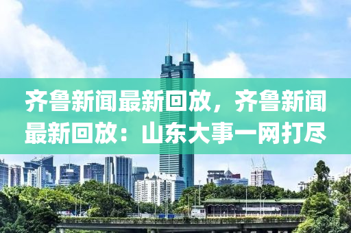 齊(qi)魯新聞(wen)最新(xin)迴(hui)放(fang)，齊(qi)魯新聞最(zui)新迴放：山(shan)東(dong)大事(shi)一(yi)網打(da)儘(jin)