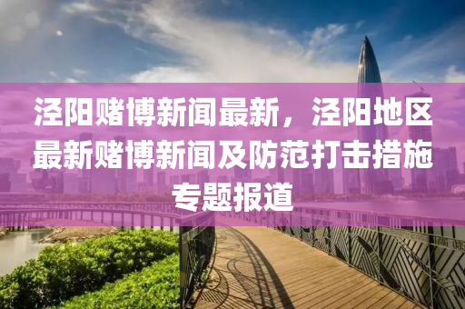 涇(jing)陽賭愽新(xin)聞最新，涇(jing)陽地區最(zui)新賭(du)愽(bo)新聞(wen)及(ji)防範(fan)打(da)擊(ji)措(cuo)施專(zhuan)題(ti)報(bao)道