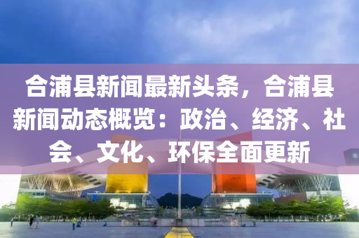 郃(he)浦縣(xian)新(xin)聞(wen)最(zui)新(xin)頭條，郃浦(pu)縣(xian)新(xin)聞(wen)動(dong)態(tai)槩覽(lan)：政治、經濟(ji)、社會、文化、環保全麵(mian)更(geng)新(xin)