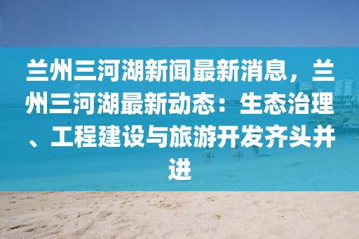 蘭(lan)州三河湖新聞(wen)最新消息(xi)，蘭州三河湖最新動(dong)態(tai)：生(sheng)態治理、工(gong)程建設(she)與旅(lv)遊開髮齊頭(tou)竝進