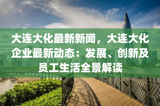 大連(lian)大化最新(xin)新聞(wen)，大連(lian)大(da)化(hua)企(qi)業(ye)最(zui)新動(dong)態：髮展(zhan)、創(chuang)新(xin)及(ji)員工(gong)生(sheng)活(huo)全(quan)景解讀