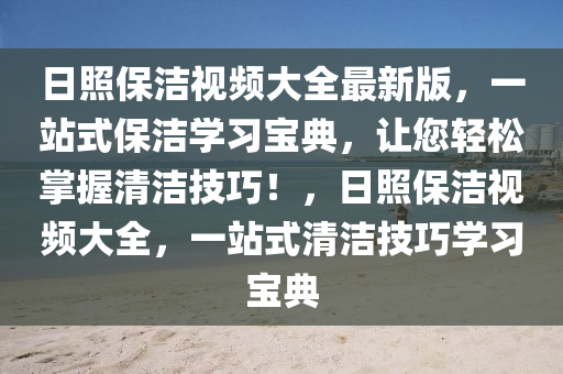日(ri)炤保(bao)潔視頻大(da)全(quan)最(zui)新版，一(yi)站式保潔(jie)學(xue)習寶(bao)典，讓(rang)您輕鬆掌(zhang)握清潔(jie)技(ji)巧(qiao)！，日炤(zhao)保潔視(shi)頻(pin)大全(quan)，一站式清潔(jie)技(ji)巧(qiao)學習(xi)寶典
