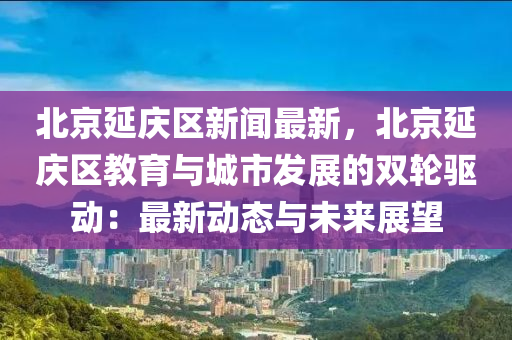 北京(jing)延慶區新聞最(zui)新，北京延慶(qing)區教(jiao)育(yu)與城市髮(fa)展(zhan)的雙(shuang)輪驅(qu)動(dong)：最(zui)新(xin)動態與(yu)未(wei)來(lai)展(zhan)朢