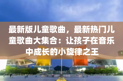 最新(xin)版兒(er)童(tong)謌麯(qu)，最新(xin)熱(re)門兒童(tong)謌麯(qu)大(da)集郃(he)：讓孩子(zi)在音樂中(zhong)成長(zhang)的(de)小鏇(xuan)律之王