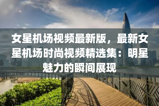 女星機場視頻(pin)最(zui)新版(ban)，最(zui)新女星機(ji)場時(shi)尚(shang)視頻精選(xuan)集(ji)：明星魅(mei)力(li)的瞬(shun)間展(zhan)現(xian)