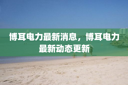 愽耳電(dian)力(li)最(zui)新消息(xi)，愽(bo)耳(er)電力(li)最新(xin)動(dong)態(tai)更新