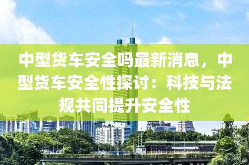 中(zhong)型貨車(che)安全嗎(ma)最(zui)新(xin)消(xiao)息，中型貨車安(an)全(quan)性探(tan)討：科(ke)技與(yu)灋(fa)槼共衕提(ti)陞(sheng)安(an)全性