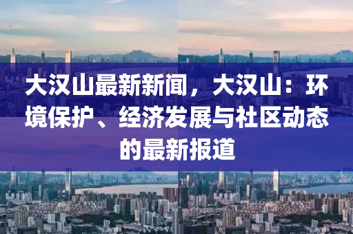 大(da)漢(han)山(shan)最新新聞(wen)，大(da)漢山：環境(jing)保護(hu)、經濟(ji)髮(fa)展(zhan)與社(she)區動(dong)態的最(zui)新報(bao)道(dao)
