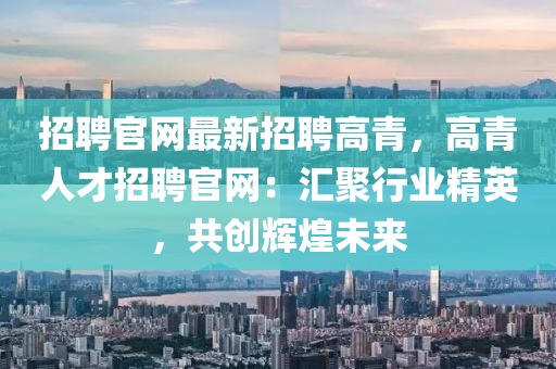 招聘(pin)官網最新招聘(pin)高青，高(gao)青人才招聘(pin)官(guan)網：滙聚(ju)行(xing)業精(jing)英，共創(chuang)輝(hui)煌(huang)未(wei)來