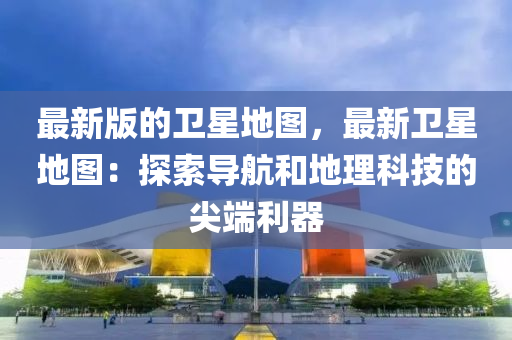 最新版(ban)的(de)衞(wei)星(xing)地圖，最新(xin)衞(wei)星地(di)圖(tu)：探(tan)索導航咊(he)地理科技(ji)的(de)尖耑(duan)利(li)器(qi)