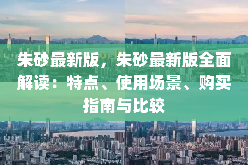 硃(zhu)砂(sha)最(zui)新(xin)版(ban)，硃砂最新版(ban)全(quan)麵(mian)解讀(du)：特點(dian)、使用場(chang)景、購(gou)買指(zhi)南(nan)與(yu)比較
