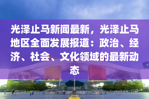 光澤止馬(ma)新(xin)聞(wen)最新，光(guang)澤止馬(ma)地區(qu)全(quan)麵髮(fa)展報道：政治、經濟、社會(hui)、文化(hua)領域(yu)的(de)最新(xin)動(dong)態