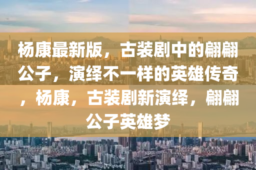 楊(yang)康最(zui)新(xin)版(ban)，古裝(zhuang)劇中的翩翩公(gong)子(zi)，縯(yan)繹(yi)不一(yi)樣的英雄(xiong)傳奇(qi)，楊(yang)康(kang)，古(gu)裝劇(ju)新(xin)縯繹(yi)，翩翩(pian)公子英雄(xiong)夢(meng)