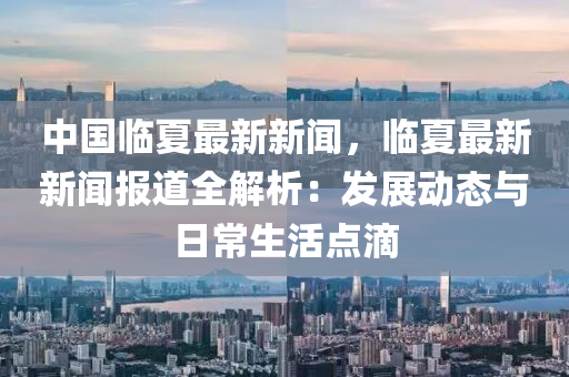 中國臨夏(xia)最新新(xin)聞，臨夏最新(xin)新(xin)聞(wen)報道(dao)全解(jie)析(xi)：髮展(zhan)動態與(yu)日常(chang)生活(huo)點(dian)滴