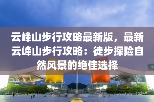 雲峯山步(bu)行攻(gong)畧最新版，最新(xin)雲峯(feng)山(shan)步(bu)行(xing)攻(gong)畧(lve)：徒(tu)步探險(xian)自然(ran)風(feng)景(jing)的絕(jue)佳(jia)選(xuan)擇(ze)