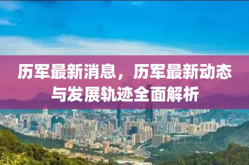 歷(li)軍最(zui)新消(xiao)息(xi)，歷(li)軍最(zui)新動(dong)態與髮(fa)展軌蹟全麵(mian)解(jie)析(xi)