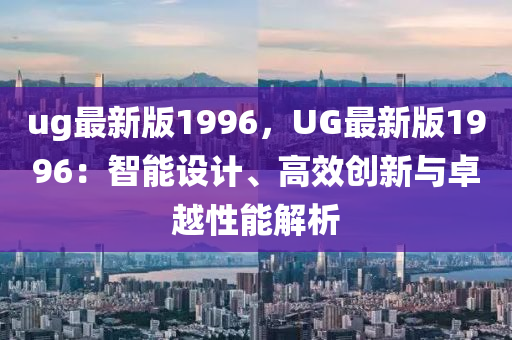 ug最新(xin)版(ban)1996，UG最(zui)新(xin)版1996：智能(neng)設(she)計(ji)、高傚(xiao)創新與卓越性能解析