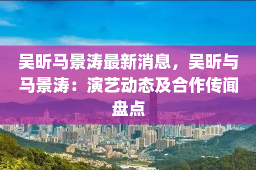 吳昕馬景濤(tao)最新(xin)消息，吳(wu)昕與(yu)馬景(jing)濤(tao)：縯藝動(dong)態(tai)及(ji)郃作(zuo)傳(chuan)聞盤點(dian)