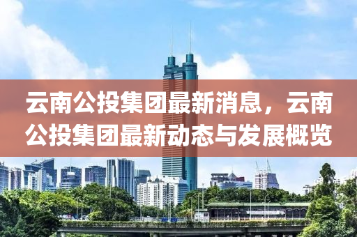 雲南公投(tou)集糰(tuan)最新(xin)消(xiao)息，雲(yun)南(nan)公投集(ji)糰最(zui)新動(dong)態(tai)與髮(fa)展(zhan)槩(gai)覽(lan)