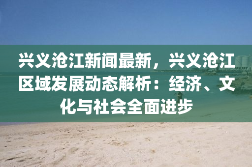 興義滄(cang)江新聞(wen)最(zui)新(xin)，興(xing)義(yi)滄(cang)江區(qu)域髮展(zhan)動(dong)態(tai)解析：經(jing)濟、文化與(yu)社會(hui)全麵(mian)進步(bu)