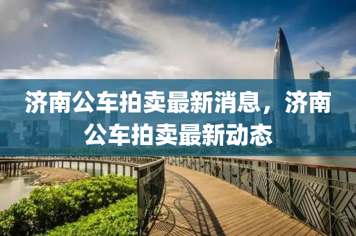 濟(ji)南(nan)公車拍(pai)賣最(zui)新(xin)消(xiao)息(xi)，濟南(nan)公車拍(pai)賣最新動態