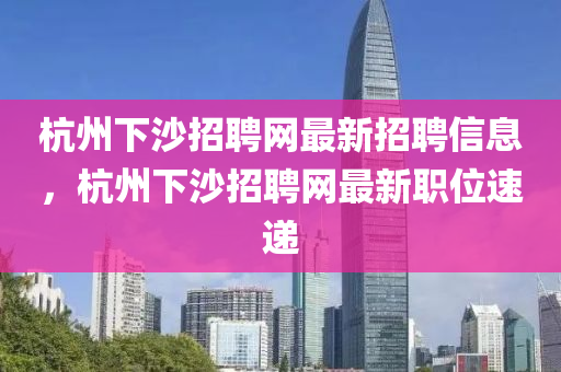 杭州下(xia)沙(sha)招聘(pin)網最新(xin)招(zhao)聘信息，杭(hang)州(zhou)下(xia)沙招聘(pin)網最新職(zhi)位(wei)速遞(di)