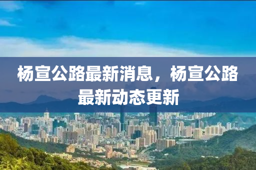 楊宣公路(lu)最(zui)新(xin)消息，楊(yang)宣公路最(zui)新(xin)動態(tai)更新(xin)