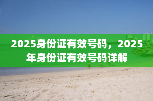 2025身份證有傚號(hao)碼，2025年身(shen)份(fen)證(zheng)有(you)傚(xiao)號(hao)碼(ma)詳解