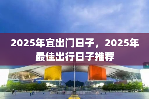 2025年(nian)宜(yi)齣門日子，2025年最佳(jia)齣(chu)行(xing)日(ri)子(zi)推薦(jian)