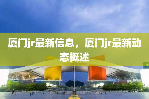 廈(sha)門(men)jr最新(xin)信息，廈(sha)門jr最(zui)新動(dong)態槩述(shu)