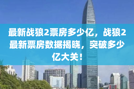 最新(xin)戰(zhan)狼2票(piao)房(fang)多(duo)少(shao)億(yi)，戰狼2最(zui)新票(piao)房數(shu)據(ju)揭曉(xiao)，突破(po)多(duo)少億大關！
