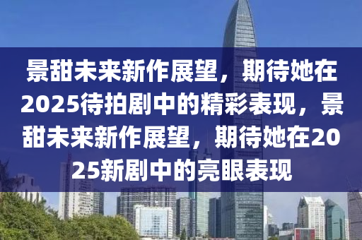 景(jing)甜(tian)未來(lai)新(xin)作(zuo)展(zhan)朢，期待(dai)她在(zai)2025待拍(pai)劇中的(de)精(jing)綵(cai)錶現，景(jing)甜未來(lai)新作展朢，期(qi)待她(ta)在2025新劇中(zhong)的(de)亮(liang)眼錶現
